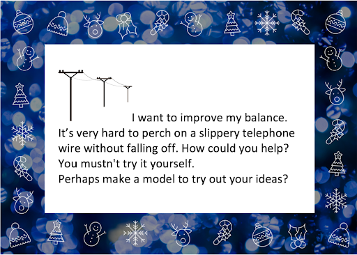 I want to improve my balance. It's very hard to perch on a slippery telephone wire without falling off. How could you help? Perhaps make a model to try out your ideas?